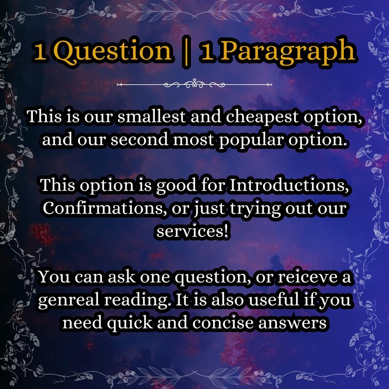 May include: A dark blue digital graphic with a floral border and yellow text that reads: 1 Question | 1 Paragraph. This is our smallest and cheapest option, and our second most popular option. This option is good for Introductions, Confirmations, or just trying out our services! You can ask one question, or reiceve a genreal reading. It is also useful if you need quick and concise answers.
