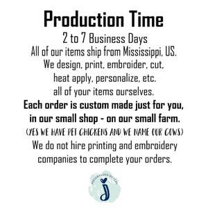 May include: Production Time: 2 to 7 Business Days. All of our items ship from Mississippi, US. We design, print, embroider, cut, heat apply, personalize, etc. all of your items ourselves. Each order is custom made just for you, in our small shop - on our small farm. (YES WE HAVE PET CHICKENS AND WE NAME OUR COWS) We do not hire printing and embroidery companies to complete your orders.