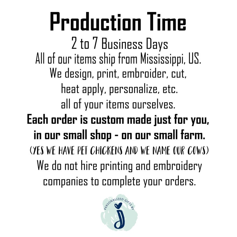 May include: Production Time: 2 to 7 Business Days. All of our items ship from Mississippi, US. We design, print, embroider, cut, heat apply, personalize, etc. all of your items ourselves. Each order is custom made just for you, in our small shop - on our small farm. (YES WE HAVE PET CHICKENS AND WE NAME OUR COWS) We do not hire printing and embroidery companies to complete your orders.