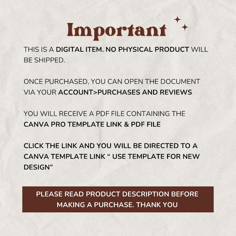 May include: Important information about a digital product. The text states that this is a digital item, no physical product will be shipped. Once purchased, you can open the document via your account>purchases and reviews. You will receive a PDF file containing the Canva Pro template link & PDF file. Click the link and you will be directed to a Canva template link "Use template for new design". Please read product description before making a purchase. Thank you.