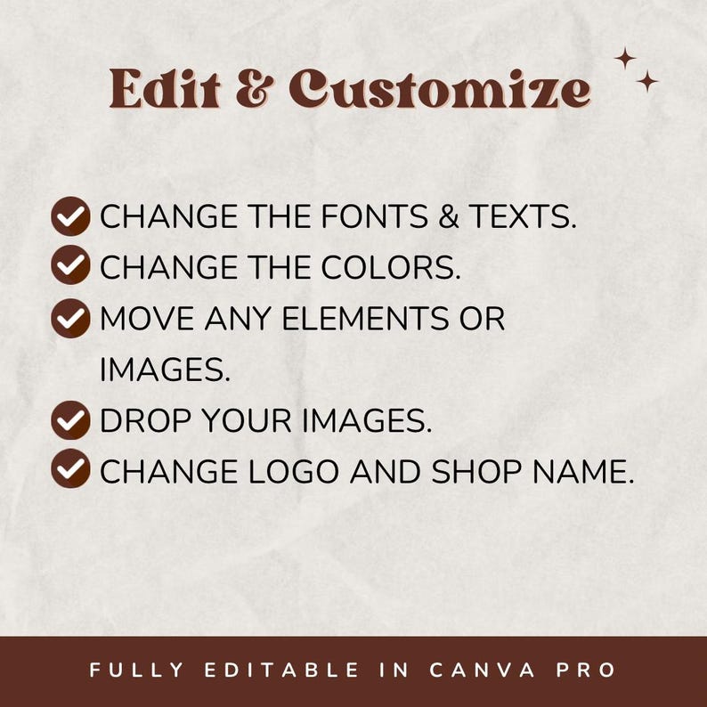 May include: A graphic with a brown background and white text that says "Edit & Customize".  There are five checkmarks with text next to them: "Change the fonts & texts", "Change the colors", "Move any elements or images", "Drop your images", and "Change logo and shop name".  The text at the bottom of the graphic says "Fully editable in Canva Pro".