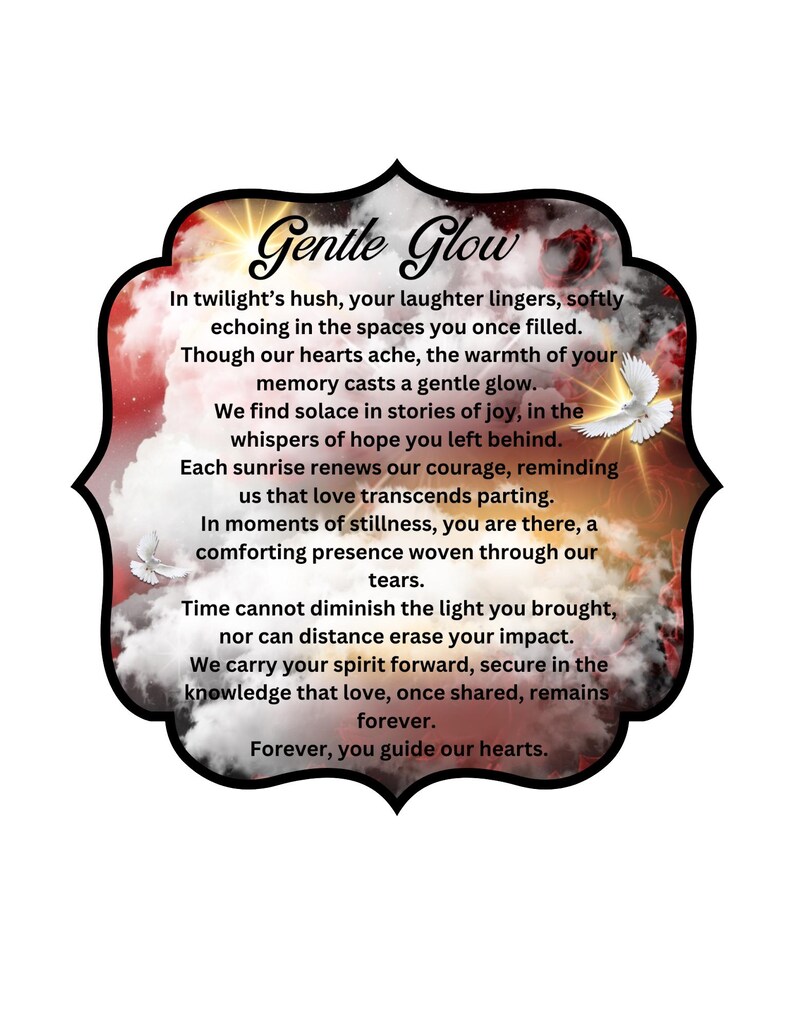 May include: A digital illustration of a cloudy sky with a red, orange, and yellow sunset. The text "Gentle Glow" is in a black, bold font. The text below reads: "In twilight's hush, your laughter lingers, softly echoing in the spaces you once filled. Though our hearts ache, the warmth of your memory casts a gentle glow. We find solace in stories of joy, in the whispers of hope you left behind. Each sunrise renews our courage, reminding us that love transcends parting. In moments of stillness, you are there, a comforting presence woven through our tears. Time cannot diminish the light you brought, nor can distance erase your impact. We carry your spirit forward, secure in the knowledge that love, once shared, remains forever. Forever, you guide our hearts."