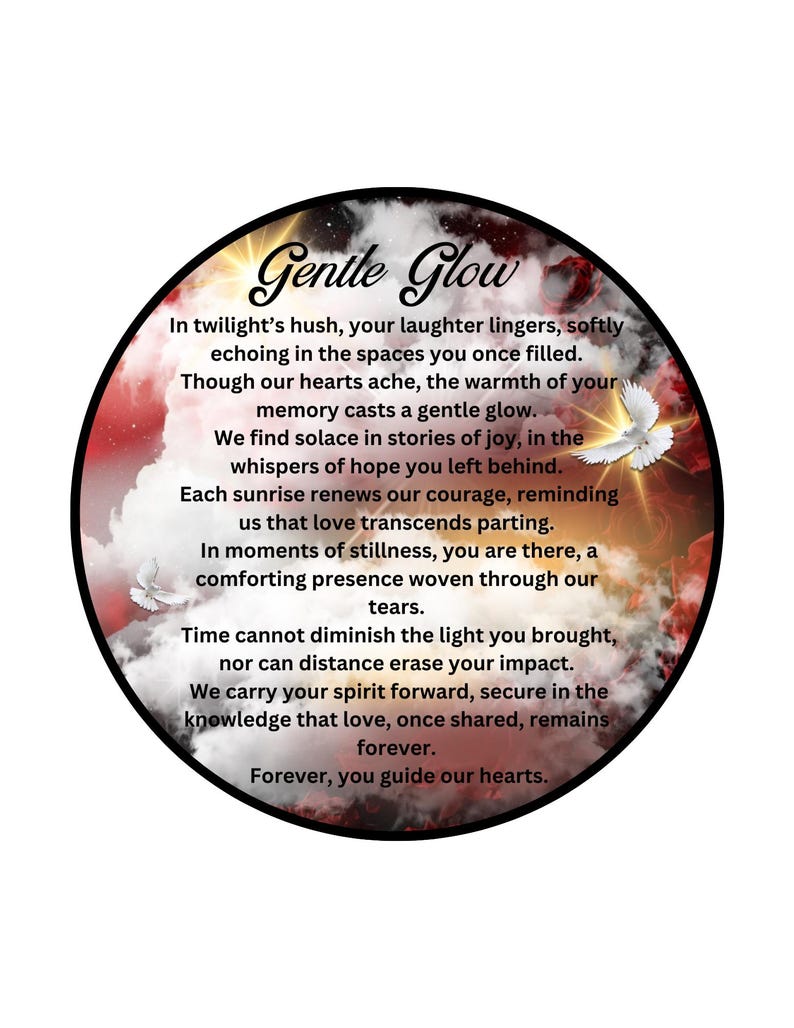 May include: A circular image with a red, orange, and white cloudy sky background. The text "Gentle Glow" is in a white, stylized font. The text below reads: "In twilight's hush, your laughter lingers, softly echoing in the spaces you once filled. Though our hearts ache, the warmth of your memory casts a gentle glow. We find solace in stories of joy, in the whispers of hope you left behind. Each sunrise renews our courage, reminding us that love transcends parting. In moments of stillness, you are there, a comforting presence woven through our tears. Time cannot diminish the light you brought, nor can distance erase your impact. We carry your spirit forward, secure in the knowledge that love, once shared, remains forever. Forever, you guide our hearts."