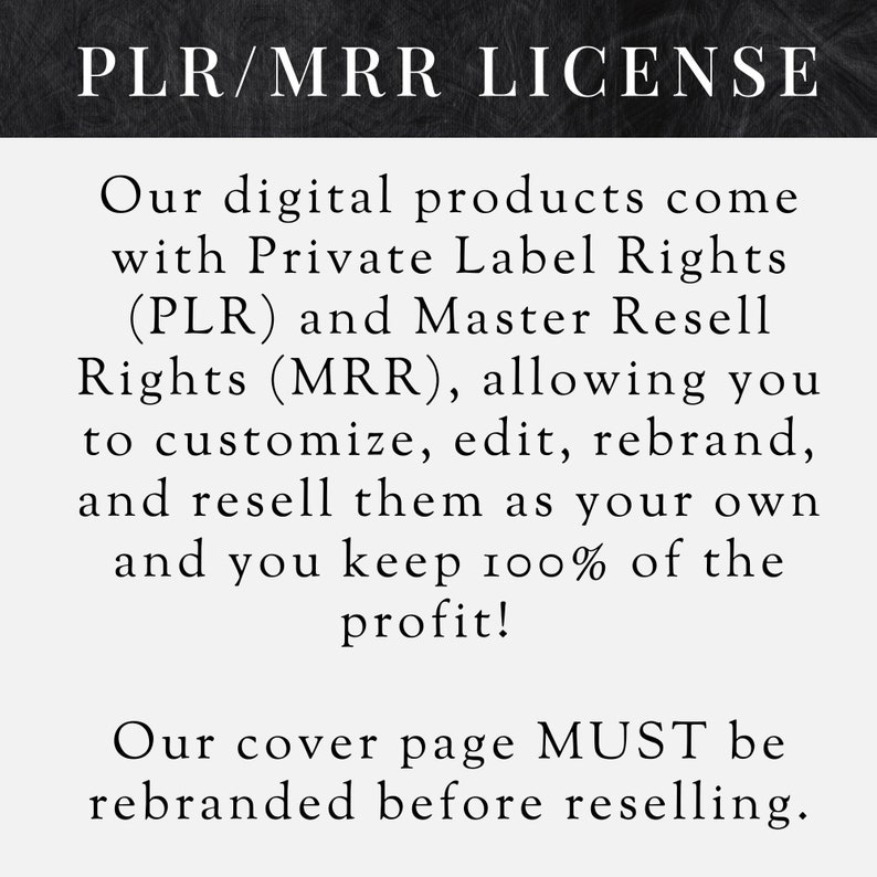 Puede incluir: Texto en blanco y negro sobre un fondo gris oscuro. El texto dice "PLR/MRR LICENSE". El texto a continuaci&oacute;n explica que los productos digitales vienen con derechos de etiqueta privada (PLR) y derechos de reventa maestra (MRR), lo que le permite personalizar, editar, cambiar la marca y revenderlos como propios y usted conserva el 100% de las ganancias. El texto tambi&eacute;n indica que la p&aacute;gina de portada DEBE ser rebautizada antes de la reventa.