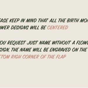 May include: Text on a light beige background with a floral design in the corners. The text reads: "PLEASE KEEP IN MIND THAT ALL THE BIRTH MONTH FLOWER DESIGNS WILL BE CENTERED IF YOU REQUEST JUST NAME WITHOUT A FLOWER DESIGN, THE NAME WILL BE ENGRAVED ON THE BOTTOM RIGHT CORNER OF THE FLAP"