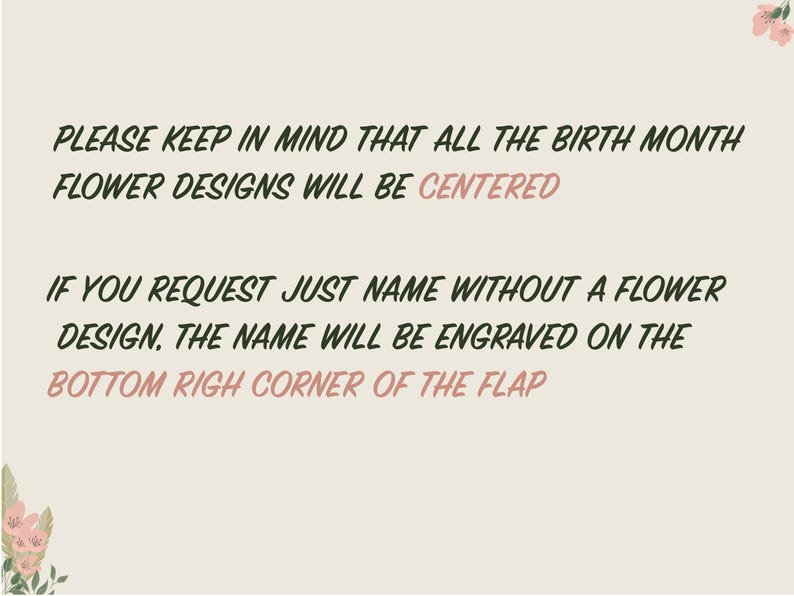 May include: Text on a light beige background with a floral design in the corners. The text reads: "PLEASE KEEP IN MIND THAT ALL THE BIRTH MONTH FLOWER DESIGNS WILL BE CENTERED IF YOU REQUEST JUST NAME WITHOUT A FLOWER DESIGN, THE NAME WILL BE ENGRAVED ON THE BOTTOM RIGHT CORNER OF THE FLAP"