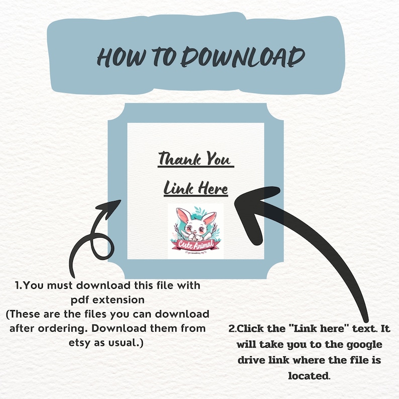 May include: A blue and white graphic with the text "HOW TO DOWNLOAD" at the top. A white box with the text "Thank You" and "Link Here" inside. A cartoon rabbit with a red ribbon around its neck and the text "Cute Animal" on the ribbon. An arrow pointing to the right. The text "1. You must download this file with pdf extension (These are the files you can download after ordering. Download them from etsy as usual.)" and "2. Click the "Link here" text. It will take you to the google drive link where the file is located."