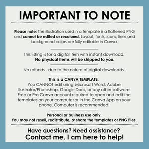 May include: Important to note text on a blue background. The text reads: Please note: The illustration used in a template is a flattened PNG and cannot be edited or recolored. Layout, fonts, icons, lines and background colors are fully editable in Canva. This listing is for a digital item with instant download. No physical items will be shipped to you. No refunds - due to the nature of digital downloads. This is a CANVA TEMPLATE. You CANNOT edit using: Microsoft Word, Adobe Illustrator/Photoshop, Google Docs, or any other software. Free or Pro Canva account required to open and edit the templates on your computer or in the Canva App on your phone. Computer is recommended! Personal or business use only. You may not resell, redistribute, or share the templates or PNG files. Have questions? Need assistance? Contact me, I am here to help!