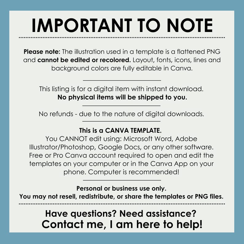 May include: Important to note text on a blue background. The text reads: Please note: The illustration used in a template is a flattened PNG and cannot be edited or recolored. Layout, fonts, icons, lines and background colors are fully editable in Canva. This listing is for a digital item with instant download. No physical items will be shipped to you. No refunds - due to the nature of digital downloads. This is a CANVA TEMPLATE. You CANNOT edit using: Microsoft Word, Adobe Illustrator/Photoshop, Google Docs, or any other software. Free or Pro Canva account required to open and edit the templates on your computer or in the Canva App on your phone. Computer is recommended! Personal or business use only. You may not resell, redistribute, or share the templates or PNG files. Have questions? Need assistance? Contact me, I am here to help!