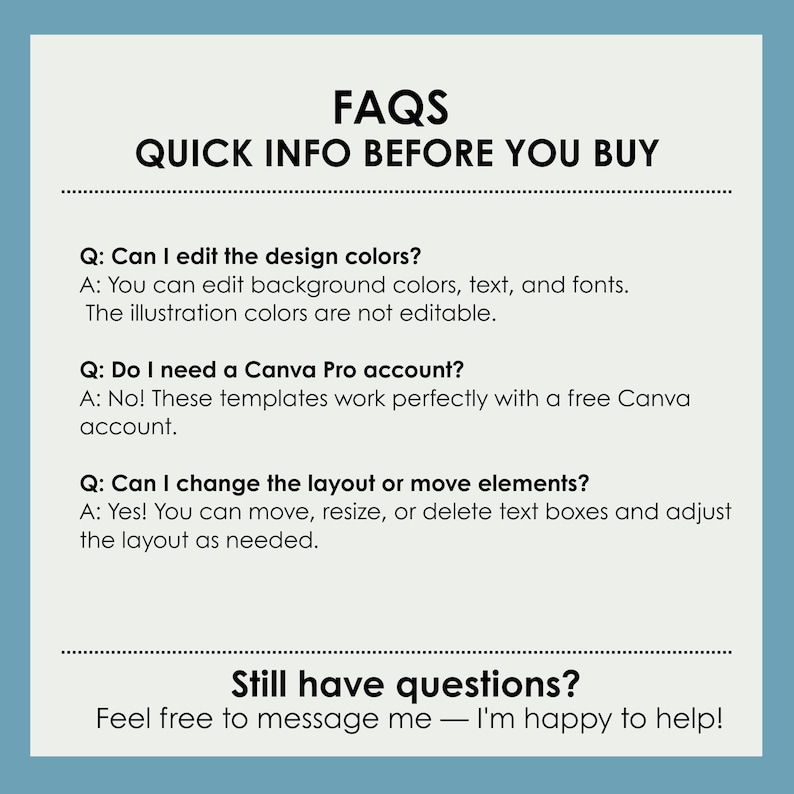 May include: FAQs: Quick Info Before You Buy. A blue and white text graphic with the title FAQs: Quick Info Before You Buy. The graphic has a list of frequently asked questions and answers about design colors, Canva Pro accounts, and layout changes. The text reads: Q: Can I edit the design colors? A: You can edit background colors, text, and fonts. The illustration colors are not editable. Q: Do I need a Canva Pro account? A: No! These templates work perfectly with a free Canva account. Q: Can I change the layout or move elements? A: Yes! You can move, resize, or delete text boxes and adjust the layout as needed. Still have questions? Feel free to message me - I'm happy to help!