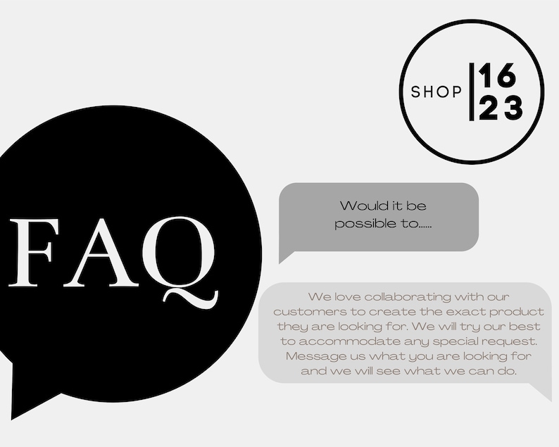 May include: Black and white text that reads "FAQ" in a speech bubble. Below the speech bubble is a gray box with the text "We love collaborating with our customers to create the exact product they are looking for. We will try our best to accommodate any special request. Message us what you are looking for and we will see what we can do."  Above the speech bubble is a gray box with the text "Would it be possible to..."  In the upper right corner is a black circle with the text "SHOP 16 23".