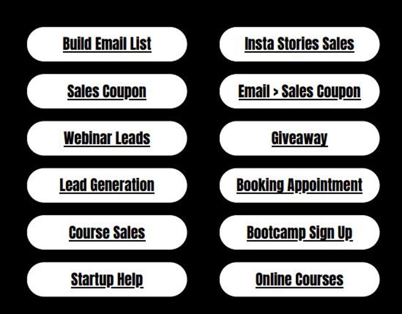 May include: A white button with black text that reads "Build Email List".  A white button with black text that reads "Insta Stories Sales". A white button with black text that reads "Sales Coupon". A white button with black text that reads "Email > Sales Coupon". A white button with black text that reads "Webinar Leads". A white button with black text that reads "Giveaway". A white button with black text that reads "Lead Generation". A white button with black text that reads "Booking Appointment". A white button with black text that reads "Course Sales". A white button with black text that reads "Bootcamp Sign Up". A white button with black text that reads "Startup Help". A white button with black text that reads "Online Courses".