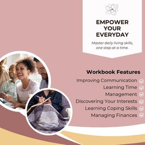 May include: A pink and yellow graphic with the text "EMPOWER YOUR EVERYDAY" and "Master daily living skills, one step at a time."  The graphic also includes a list of "Workbook Features" with checkmarks next to each item: "Improving Communication", "Learning Time", "Management", "Discovering Your Interests", "Learning Coping Skills", and "Managing Finances".