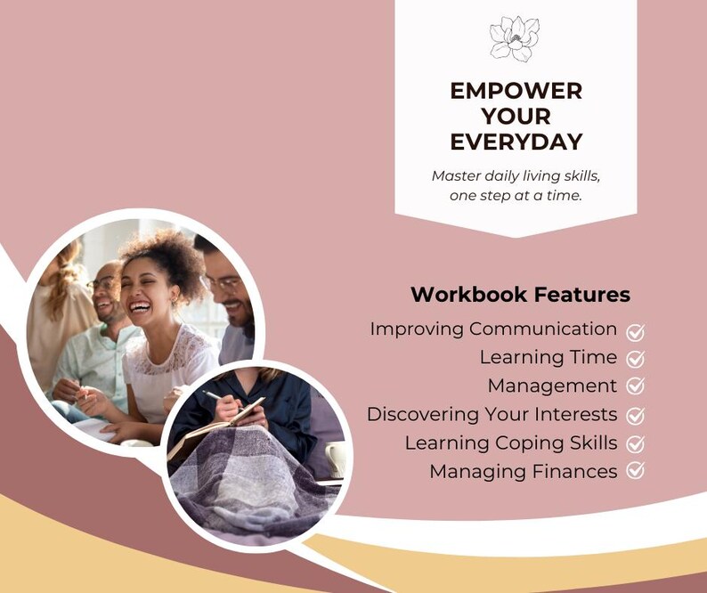 May include: A pink and yellow graphic with the text "EMPOWER YOUR EVERYDAY" and "Master daily living skills, one step at a time."  The graphic also includes a list of "Workbook Features" with checkmarks next to each item: "Improving Communication", "Learning Time", "Management", "Discovering Your Interests", "Learning Coping Skills", and "Managing Finances".