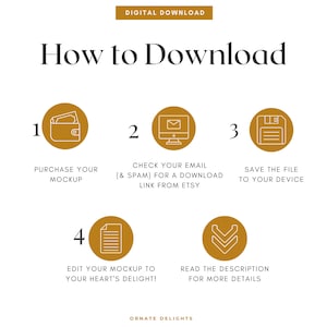 May include: A gold and white graphic with five steps on how to download a digital product. The steps are numbered 1 through 4. The graphic includes icons for a wallet, email, floppy disk, and a document. The text reads "How to Download", "Purchase your mockup", "Check your email (& spam) for a download link from Etsy", "Save the file to your device", "Edit your mockup to your heart's delight!" and "Read the description for more details".