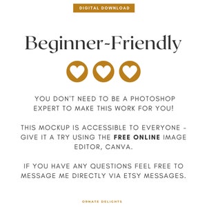 May include: Text overlay on a white background with three gold hearts. The text reads "Beginner-Friendly" and "You don't need to be a Photoshop expert to make this work for you! This mockup is accessible to everyone - give it a try using the FREE ONLINE image editor, Canva. If you have any questions feel free to message me directly via Etsy messages. Ornate Delights"