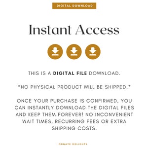 May include: Text that reads "Digital Download" and "Instant Access" with three download icons. The text below reads "This is a digital file download. *No physical product will be shipped.* Once your purchase is confirmed, you can instantly download the digital files and keep them forever! No inconvenient wait times, recurring fees or extra shipping costs. Ornate Delights"