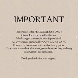 May include: Text on a beige background that reads "IMPORTANT" followed by a statement about the product being for personal use only and not for resale or redistribution. The text also states that file sharing or commercial sales are prohibited and that all artwork is protected by copyright law. The text concludes by stating that commercial licenses are not available for the prints and that if the prints are found being sold elsewhere, they are being sold without permission. The text ends with a thank you for support.