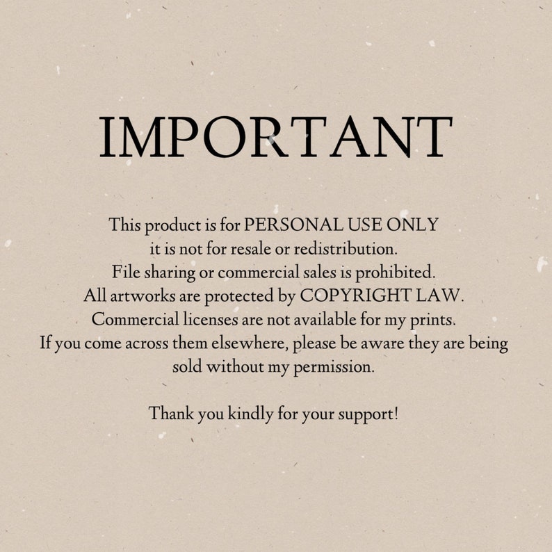 May include: Text on a beige background that reads "IMPORTANT" followed by a statement about the product being for personal use only and not for resale or redistribution. The text also states that file sharing or commercial sales are prohibited and that all artwork is protected by copyright law. The text concludes by stating that commercial licenses are not available for the prints and that if the prints are found being sold elsewhere, they are being sold without permission. The text ends with a thank you for support.