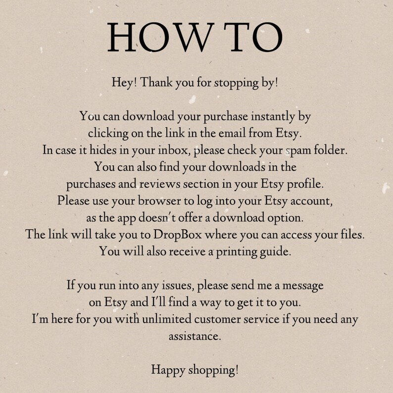 May include: Text-based instructions on how to download a digital purchase from Etsy. The instructions include information about downloading the purchase from an email, checking the spam folder, finding downloads in the purchases and reviews section of the Etsy profile, and using a browser to log into the Etsy account. The instructions also mention that the download link will take the user to Dropbox and that a printing guide will be provided.