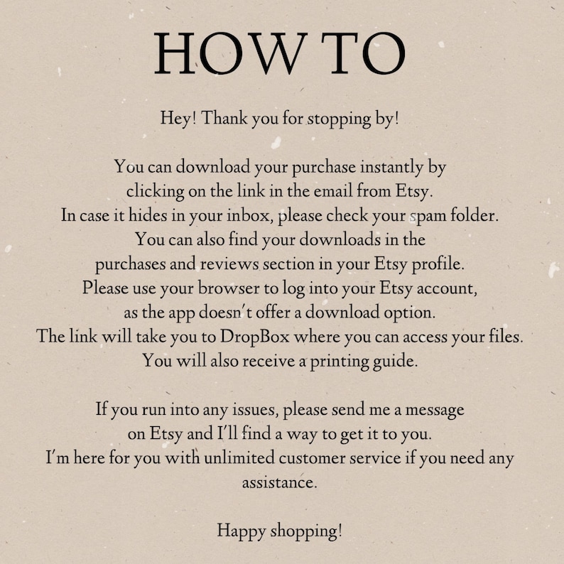 May include: Text-based instructions on how to download a digital purchase from Etsy. The instructions include information about downloading the purchase from an email, checking the spam folder, finding downloads in the purchases and reviews section of the Etsy profile, and using a browser to log into the Etsy account. The instructions also mention that the link will take the user to Dropbox where they can access their files and that a printing guide will be provided.
