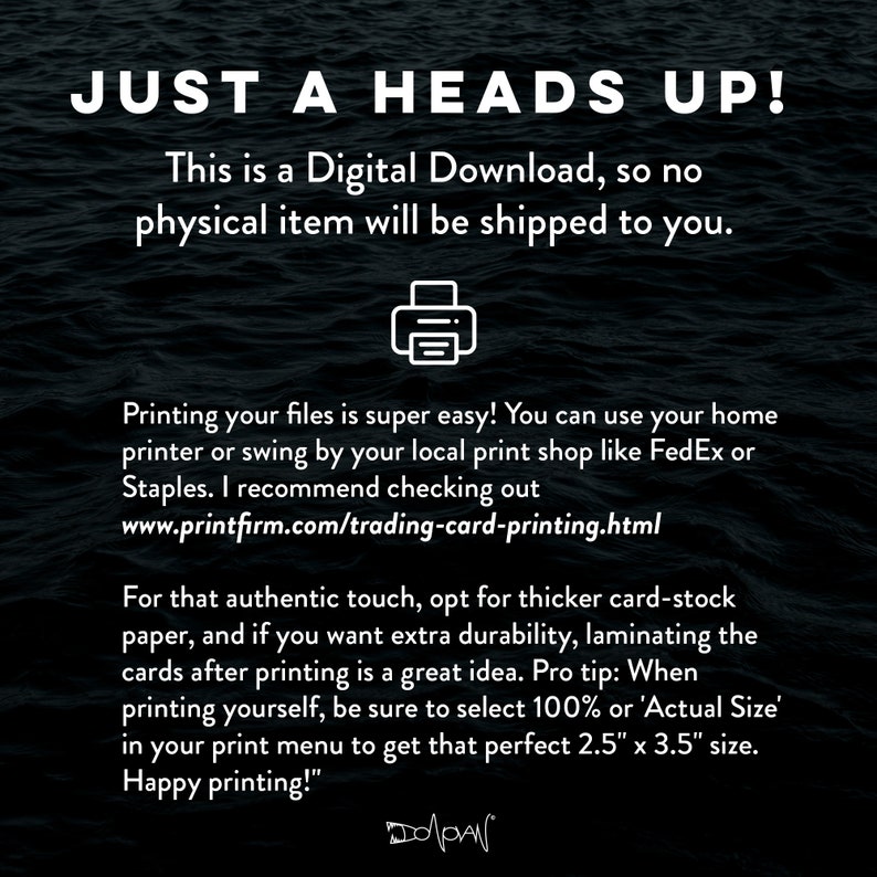 May include: A digital download notice with a printer icon. The text reads "Just a heads up! This is a digital download, so no physical item will be shipped to you."  The text continues with instructions on printing the files, including a website address: "www.printfirm.com/trading-card-printing.html".  The text concludes with a tip for printing: "For that authentic touch, opt for thicker card-stock paper, and if you want extra durability, laminating the cards after printing is a great idea. Pro tip: When printing yourself, be sure to select 100% or 'Actual Size' in your print menu to get that perfect 2.5" x 3.5" size. Happy printing!"