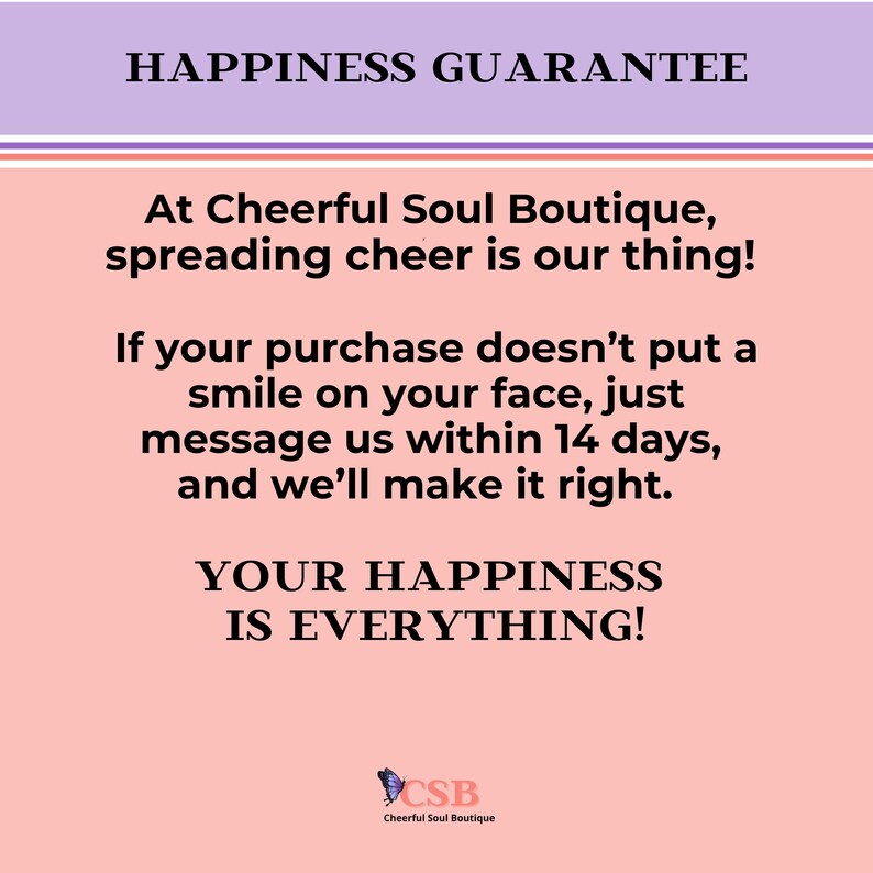 May include: Pink and purple graphic with the text "Happiness Guarantee" and "At Cheerful Soul Boutique, spreading cheer is our thing!"  The text continues, "If your purchase doesn't put a smile on your face, just message us within 14 days, and we'll make it right."  The graphic concludes with "Your Happiness Is Everything!" and a logo for Cheerful Soul Boutique.