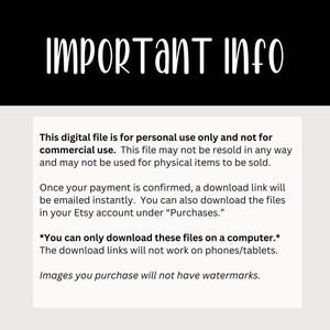 May include: Text on a white background with black text explaining that this digital file is for personal use only and not for commercial use. The text also explains that the file may not be resold in any way and may not be used for physical items to be sold. The text also explains that once payment is confirmed, a download link will be emailed instantly. The text also explains that you can also download the files in your Etsy account under "Purchases". The text also explains that you can only download these files on a computer and that the download links will not work on phones/tablets. The text also explains that images you purchase will not have watermarks.