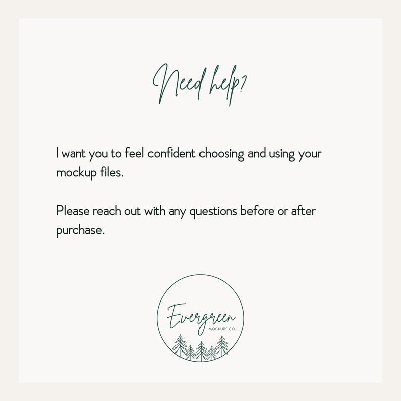 May include: A white informational graphic with dark green text that reads Need help? I want you to feel confident choosing and using your mockup files. Please reach out with any questions before or after purchase. Includes an Evergreen Mockups Co. logo.