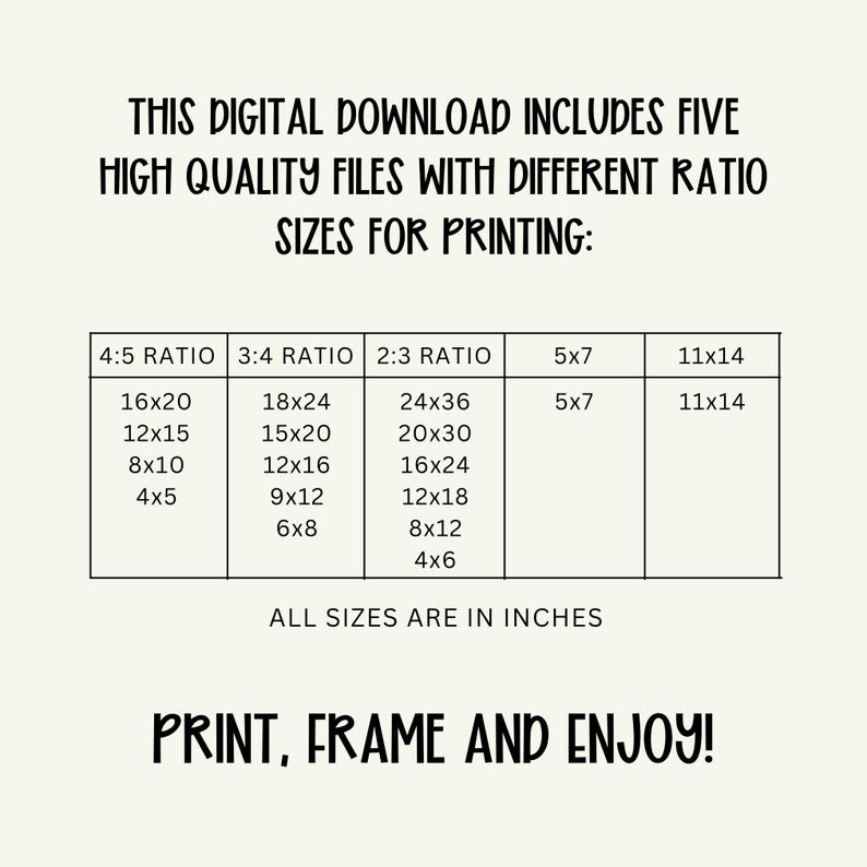 May include: A digital download graphic with text that reads "THIS DIGITAL DOWNLOAD INCLUDES FIVE HIGH QUALITY FILES WITH DIFFERENT RATIO SIZES FOR PRINTING:" and a table of print sizes in inches. The graphic ends with the text "PRINT, FRAME AND ENJOY!"