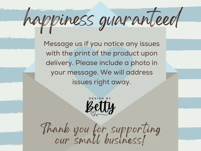 May include: A light blue and gray envelope with the text "happiness guaranteed" in brown script. The envelope has a message inside that says "Message us if you notice any issues with the print of the product upon delivery. Please include a photo in your message. We will address issues right away." The envelope also has the text "DESIGN BY Betty" in black script with a heart symbol. The bottom of the envelope has the text "Thank you for supporting our small business!" in brown script.