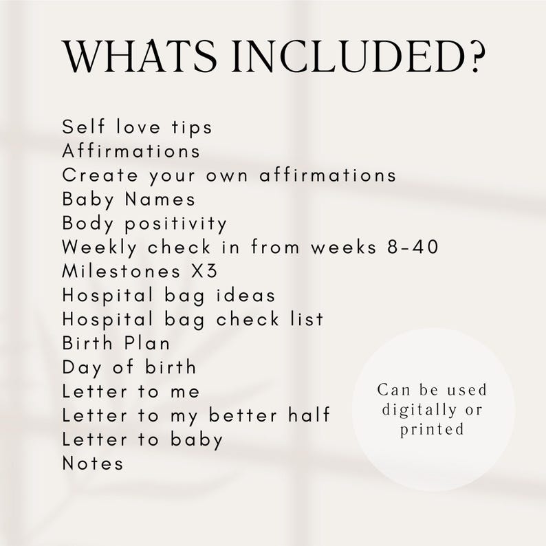 Op de afbeelding: Een witte achtergrond met zwarte tekst die de inhoud van een zwangerschapsdagboek opsomt. De tekst luidt "WHATS INCLUDED?" gevolgd door een lijst met items, waaronder "Self love tips", "Affirmations", "Create your own affirmations", "Baby Names", "Body positivity", "Weekly check in from weeks 8-40", "Milestones X3", "Hospital bag ideas", "Hospital bag check list", "Birth Plan", "Day of birth", "Letter to me", "Letter to my better half", "Letter to baby", "Notes". De tekst "Can be used digitally or printed" staat in een cirkel in de rechterbenedenhoek van de afbeelding.