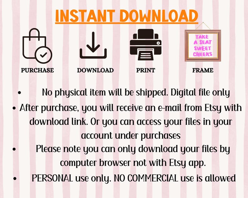Puede incluir: Un fondo a rayas rosa y blanco con un gr&aacute;fico que muestra los pasos para descargar un archivo digital. Los pasos son comprar, descargar, imprimir y enmarcar. El texto "INSTANT DOWNLOAD" est&aacute; en letras naranjas. El texto "TAKE A SEAT SWEET CHEEKS" est&aacute; en letras blancas sobre un fondo rosa. El texto debajo del gr&aacute;fico dice "No se enviar&aacute; ning&uacute;n art&iacute;culo f&iacute;sico. Solo archivo digital. Despu&eacute;s de la compra, recibir&aacute; un correo electr&oacute;nico de Etsy con un enlace de descarga. O puede acceder a sus archivos en su cuenta en las compras. Tenga en cuenta que solo puede descargar sus archivos a trav&eacute;s de un navegador web, no con la aplicaci&oacute;n Etsy. Uso PERSONAL &uacute;nicamente. NO se permite el uso COMERCIAL."