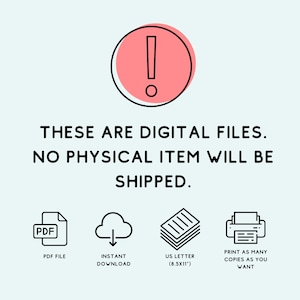 May include: A pink exclamation point icon with a black outline, surrounded by text that reads "THESE ARE DIGITAL FILES. NO PHYSICAL ITEM WILL BE SHIPPED." Below the text are four icons: a PDF file, a cloud with a downward arrow, a stack of paper, and a printer. The text below the icons reads "PDF FILE", "INSTANT DOWNLOAD", "US LETTER (8.5X11")", and "PRINT AS MANY COPIES AS YOU WANT".