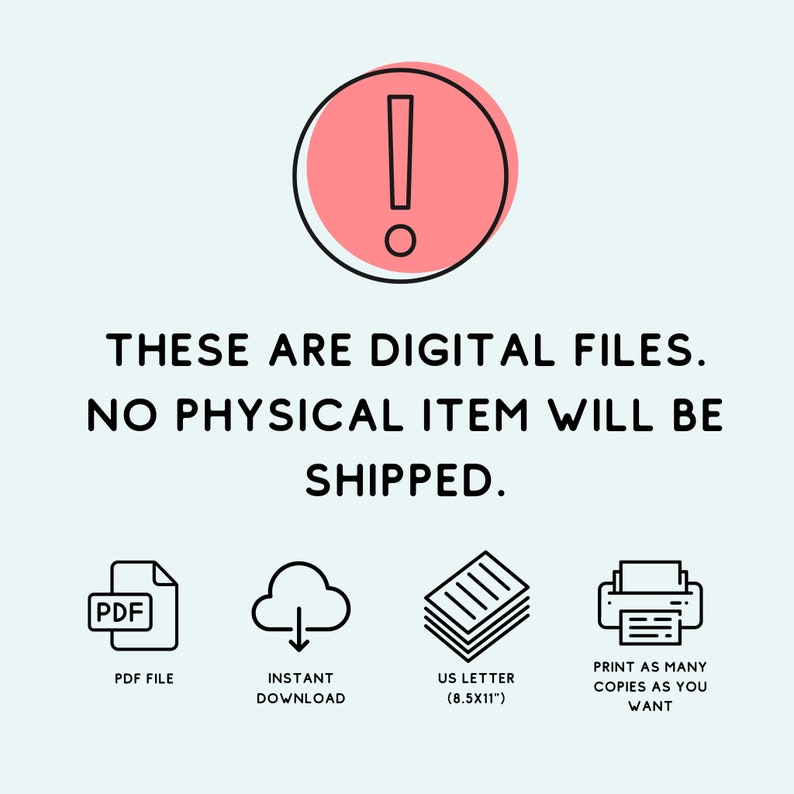 May include: A pink exclamation point icon with a black outline, surrounded by text that reads "THESE ARE DIGITAL FILES. NO PHYSICAL ITEM WILL BE SHIPPED." Below the text are four icons: a PDF file, a cloud with a downward arrow, a stack of paper, and a printer. The text below the icons reads "PDF FILE", "INSTANT DOWNLOAD", "US LETTER (8.5X11")", and "PRINT AS MANY COPIES AS YOU WANT".