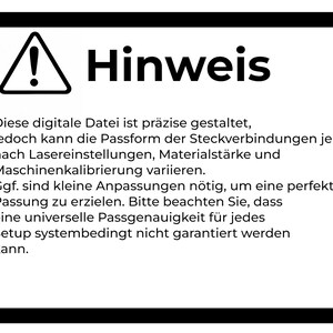 May include: A rectangular sign with a black border and a white background featuring a black exclamation mark inside a triangle. The text reads: Hinweis. Diese digitale Datei ist pr&auml;zise gestaltet, jedoch kann die Passform der Steckverbindungen je nach Lasereinstellungen, Materialst&auml;rke und Maschinenkalibrierung variieren. Ggf. sind kleine Anpassungen n&ouml;tig, um eine perfekte Passung zu erzielen. Bitte beachten Sie, dass eine universelle Passgenauigkeit f&uuml;r jedes Setup systembedingt nicht garantiert werden kann.