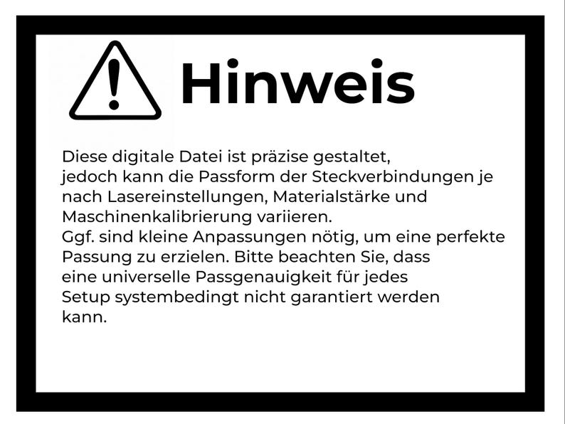 May include: A rectangular sign with a black border and a white background featuring a black exclamation mark inside a triangle. The text reads: Hinweis. Diese digitale Datei ist pr&auml;zise gestaltet, jedoch kann die Passform der Steckverbindungen je nach Lasereinstellungen, Materialst&auml;rke und Maschinenkalibrierung variieren. Ggf. sind kleine Anpassungen n&ouml;tig, um eine perfekte Passung zu erzielen. Bitte beachten Sie, dass eine universelle Passgenauigkeit f&uuml;r jedes Setup systembedingt nicht garantiert werden kann.