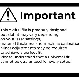 May include: A white rectangular sign with a thick black border featuring a black triangle with an exclamation point and the text: Important. This digital file is precisely designed, but slot fit may vary depending on your laser settings, material thickness and machine calibration. Minor adjustments may be required to achieve a perfect fit. Please understand that a universal fit cannot be guaranteed for every setup.