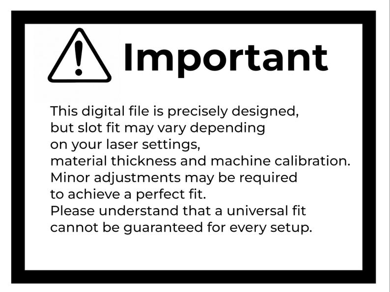 May include: A white rectangular sign with a thick black border featuring a black triangle with an exclamation point and the text: Important. This digital file is precisely designed, but slot fit may vary depending on your laser settings, material thickness and machine calibration. Minor adjustments may be required to achieve a perfect fit. Please understand that a universal fit cannot be guaranteed for every setup.
