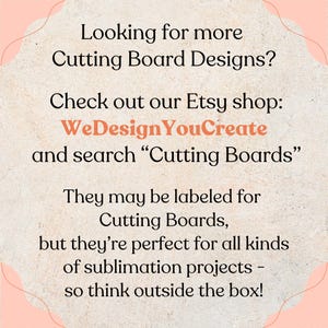May include: A light-colored, textured graphic with black text that reads: Looking for more Cutting Board Designs? Check out our Etsy shop: WeDesignYouCreate and search &ldquo;Cutting Boards&rdquo;. They may be labeled for Cutting Boards, but they&rsquo;re perfect for all kinds of sublimation projects &ndash; so think outside the box!