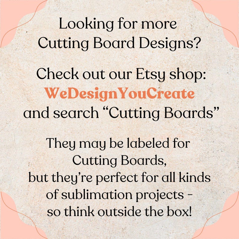 May include: A light-colored, textured graphic with black text that reads: Looking for more Cutting Board Designs? Check out our Etsy shop: WeDesignYouCreate and search &ldquo;Cutting Boards&rdquo;. They may be labeled for Cutting Boards, but they&rsquo;re perfect for all kinds of sublimation projects &ndash; so think outside the box!