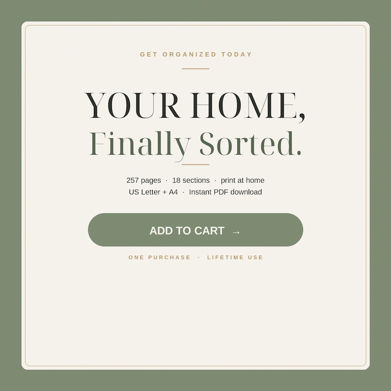May include: A digital product listing with a cream background and olive green border. Text reads: GET ORGANIZED TODAY, YOUR HOME, Finally Sorted., 257 pages, 18 sections, print at home, US Letter + A4, Instant PDF download, ADD TO CART, ONE PURCHASE, LIFETIME USE.