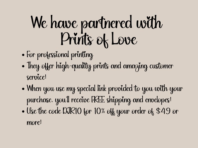 May include: Text on a light brown background that reads "We have partnered with Prints of Love" followed by a list of bullet points: "For professional printing", "They offer high-quality prints and amazing customer service!", "When you use my special link provided to you with your purchase, you'll receive FREE shipping and envelopes!", "Use the code DJR10 for 10% off your order of $49 or more!"