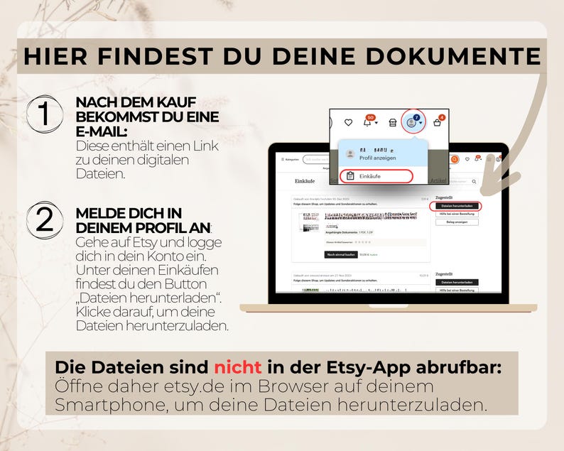 Nach dem Kauf bekommst du eine E-Mail: Diese enthält einen Link zu deinen digitalen Dateien.

So holst du sie dir:

1. Melde dich in deinem Profil an.
2. Gehe auf Etsy und logge dich in dein Konto ein.
3. Unter deinen Einkäufen findest du den Button „Dateien herunterladen“ – klicke darauf, um deine Dateien herunterzuladen.
    
    Wichtig: Die Dateien sind nicht in der Etsy-App abrufbar. Öffne dafür etsy.de im Browser auf deinem Smartphone, um deine Dateien herunterzuladen.