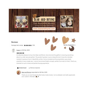 May include: A screenshot of a website with a review for Bear and Rhyme, a company that sells tiny bears with rhymes. The review is five stars and says "An absolute pleasure to buy from Bear and Rhyme. Very kind and thoughtful in ensuring everything about my order was just perfect. The pocket hug bear is just so beautiful and I know the intended recipient is going to love it. Beautifully written rhyme included and the presentation was simply exquisite in every single way. I cannot recommend highly enough, perfect from start to finish. Thank you Amanda for such a lovely and perfect buying experience."