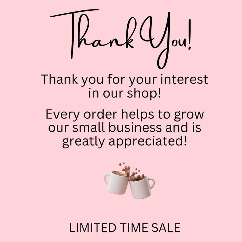 May include: A pink background with the words "Thank You!" in a handwritten font. Below, text reads "Thank you for your interest in our shop!" and "Every order helps to grow our small business and is greatly appreciated!" Two white mugs with coffee are shown. "LIMITED TIME SALE" is at the bottom.