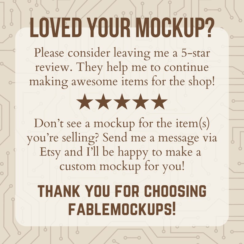 May include: A digital illustration of a circuit board with a white box containing a message about leaving a 5-star review. The message says "Loved your mockup? Please consider leaving me a 5-star review. They help me to continue making awesome items for the shop!" and includes five stars. The message continues with "Don't see a mockup for the item(s) you're selling? Send me a message via Etsy and I'll be happy to make a custom mockup for you!" and ends with "Thank you for choosing Fablemockups!"