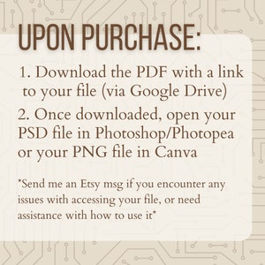 May include: A text-based graphic with a brown background and white text. The text reads "UPON PURCHASE: 1. Download the PDF with a link to your file (via Google Drive) 2. Once downloaded, open your PSD file in Photoshop/Photopea or your PNG file in Canva *Send me an Etsy msg if you encounter any issues with accessing your file, or need assistance with how to use it*"