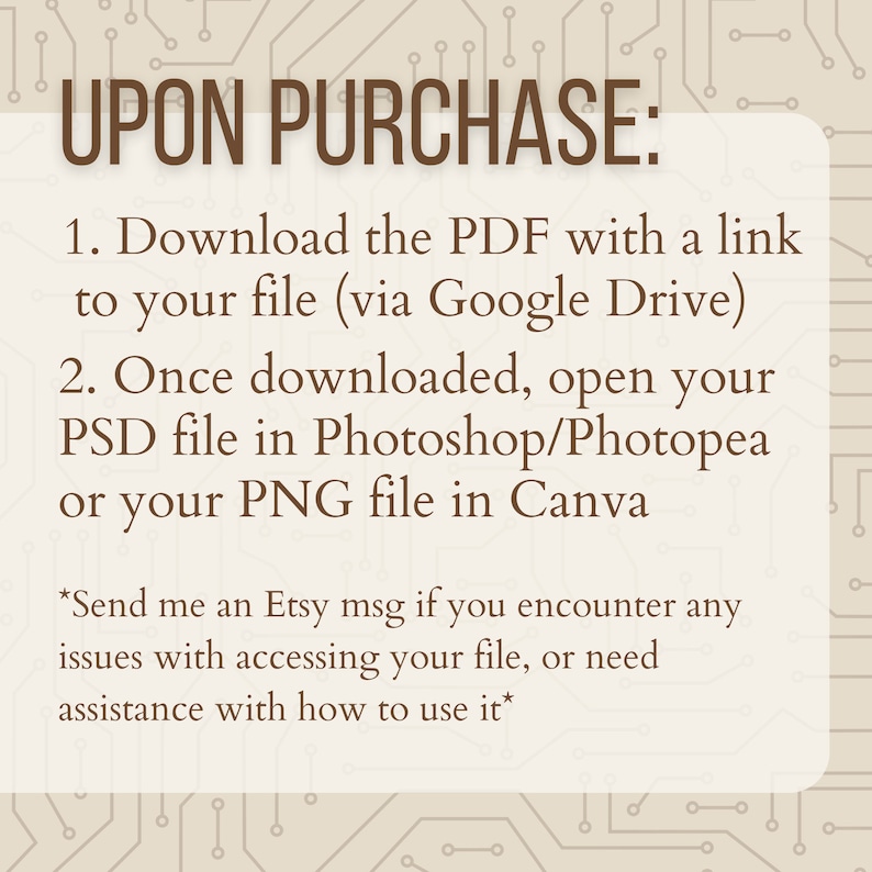 May include: A text-based graphic with a brown background and white text. The text reads "UPON PURCHASE: 1. Download the PDF with a link to your file (via Google Drive) 2. Once downloaded, open your PSD file in Photoshop/Photopea or your PNG file in Canva *Send me an Etsy msg if you encounter any issues with accessing your file, or need assistance with how to use it*"