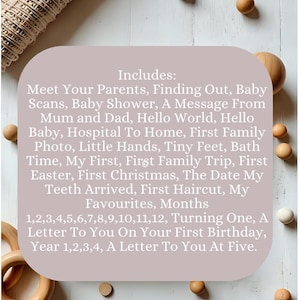 May include: A light pink card with the text "Includes:" followed by a list of milestones for a baby's first year, including "Meet Your Parents", "Finding Out", "Baby Scans", "Baby Shower", "A Message From Mum and Dad", "Hello World", "Hello Baby", "Hospital To Home", "First Family Photo", "Little Hands", "Tiny Feet", "Bath Time", "My First", "First Family Trip", "First Easter", "First Christmas", "The Date My Teeth Arrived", "First Haircut", "My Favourites", "Months", "1,2,3,4,5,6,7,8,9,10,11,12", "Turning One", "A Letter To You On Your First Birthday", "Year 1,2,3,4", "A Letter To You At Five". The card is surrounded by wooden beads.